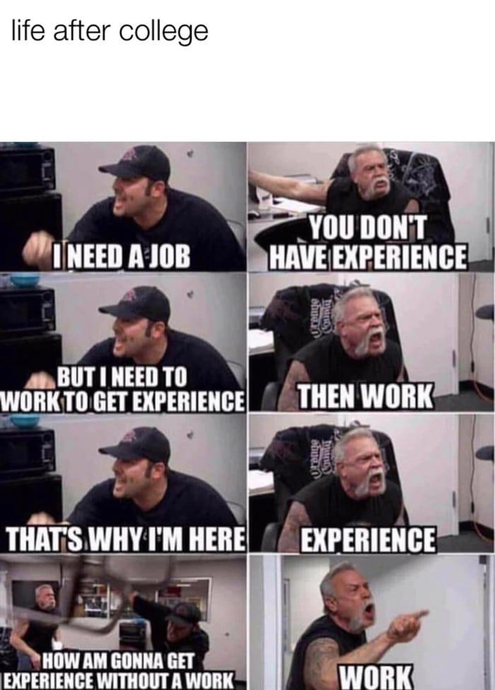 life after college
I NEED A JOB
BUT I NEED TO
WORK TO GET EXPERIENCE
THAT'S WHY I'M HERE
HOW AM GONNA GET
EXPERIENCE WITHOUT A WORK
YOU DON'T
HAVE EXPERIENCE
THEN WORK
EXPERIENCE
WORK