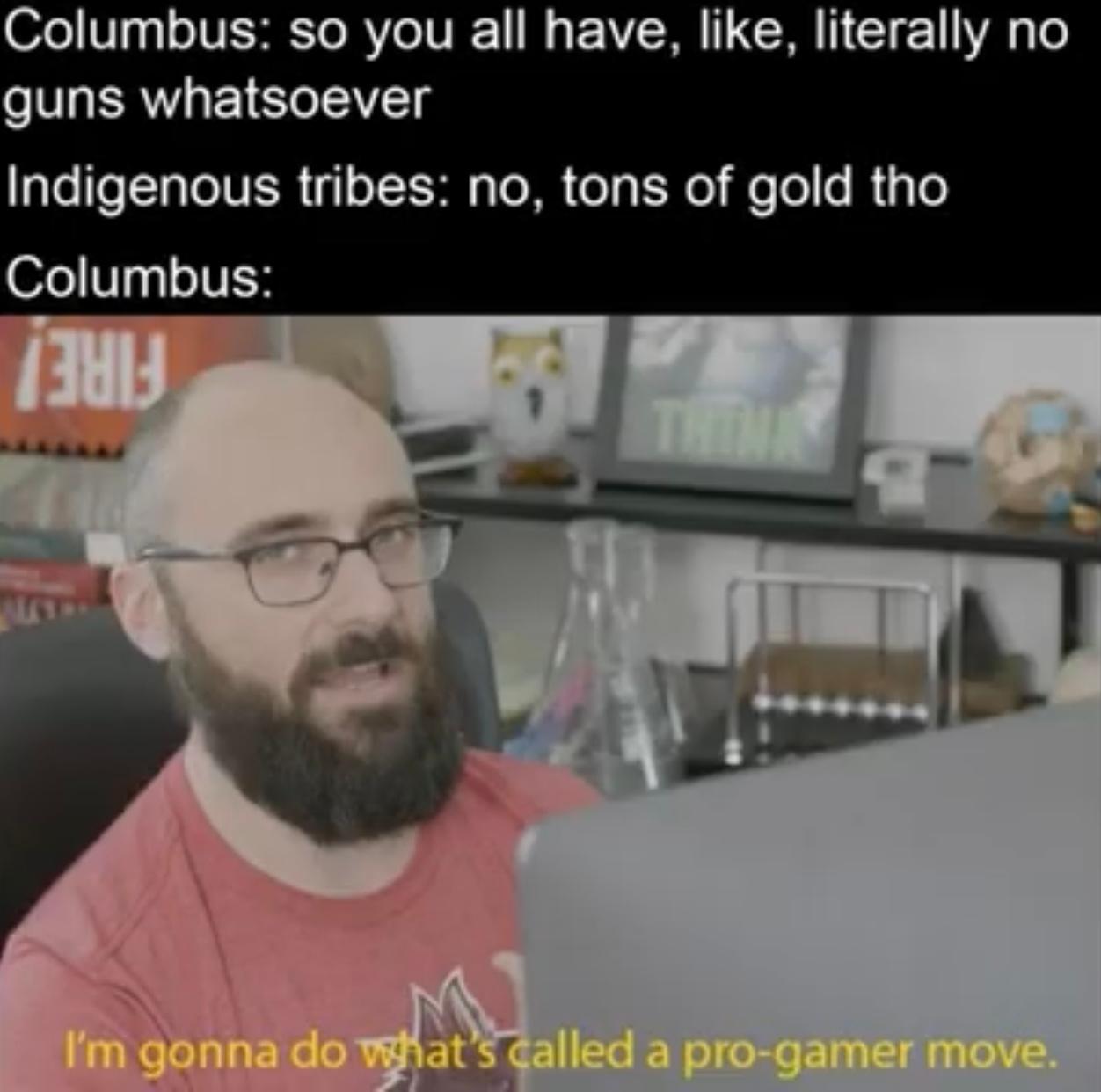 Columbus: so you all have, like, literally no
guns whatsoever
Indigenous tribes: no, tons of gold tho
Columbus:
ALLY
THINAY
I'm gonna do what's called a pro-gamer move.