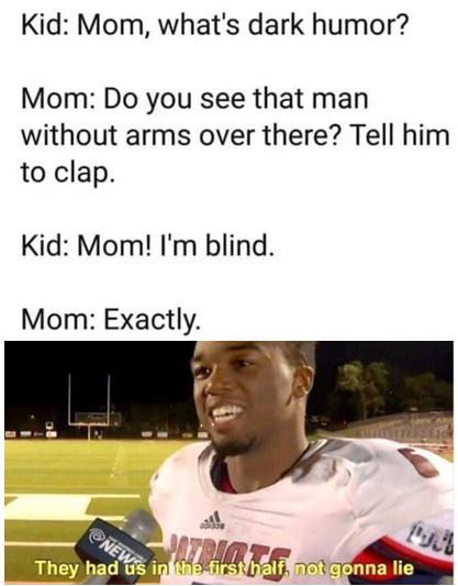 Kid: Mom, what's dark humor?
Mom: Do you see that man
without arms over there? Tell him
to clap.
Kid: Mom! I'm blind.
Mom: Exactly.
PATRIOT
They had us in the first half, not gonna lie
NEW