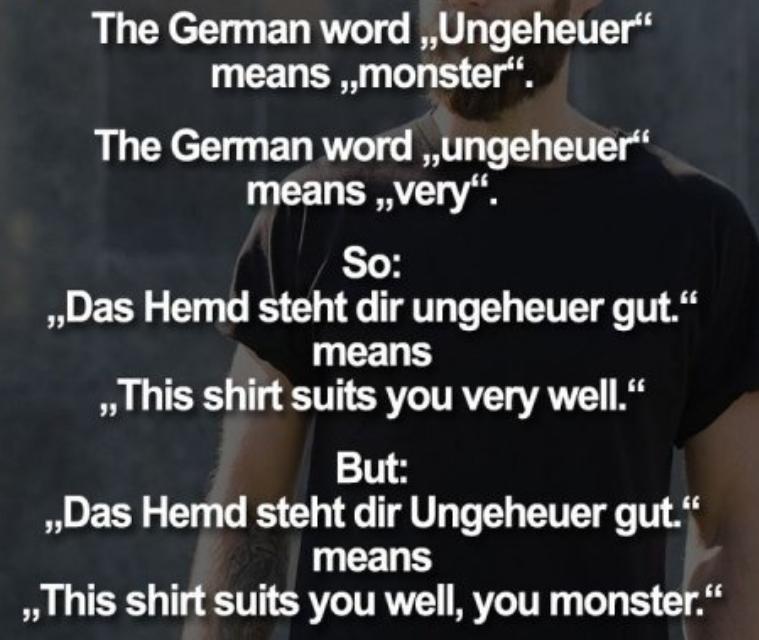 The German word ,,Ungeheuer"
means ,,monster".
The German word ,,ungeheuer"
means ,,very".
So:
,,Das Hemd steht dir ungeheuer gut."
means
,,This shirt suits you very well."
But:
,,Das Hemd steht dir Ungeheuer gut."
means
,,This shirt suits you well, you monster.“