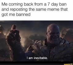 Me coming back from a 7 day ban
and reposting the same meme that
got me banned
I am inevitable.
Inm.c