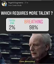 fingerlickingmeems 51m
from Ceale Mode
WHICH REQUIRES MORE TALENT?
BREATHING
98%
TIKTOH
STAR
2%
I love democracy