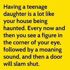 Having a teenage
daughter is a lot like
your house being
haunted. Every now and
then you see a figure in
the corner of your eye,
followed by a moaning
sound, and then a door
will slam shut.