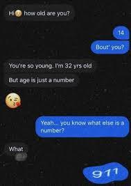 Hi how old are you?
You're so young. I'm 32 yrs old
But age is just a number
What
K
14
Bout' you?
Yeah... you know what else is a
number?
911