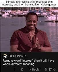 Schools after killing all of their students
interests, and then blaming it on video games
Pie-by-theta 1h
Remove word "interest" then it will have
whole different meaning
1
Reply 87
+ +