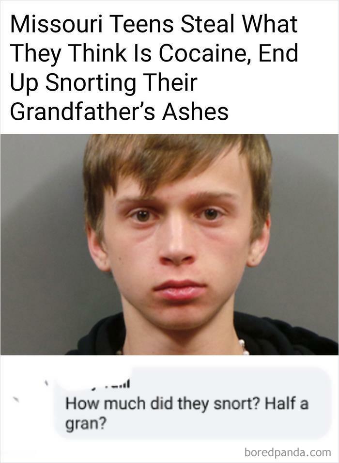 Missouri Teens Steal What
They Think Is Cocaine, End
Up Snorting Their
Grandfather's Ashes
How much did they snort? Half a
gran?
boredpanda.com