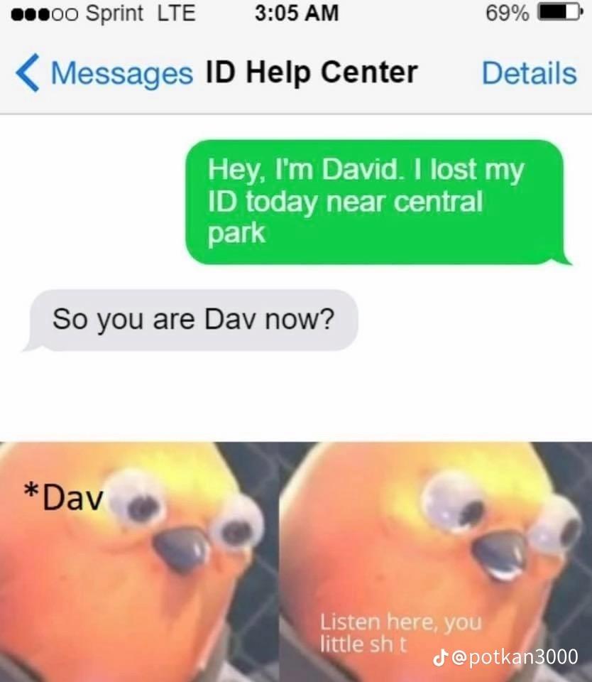 00 Sprint LTE
Messages ID Help Center
3:05 AM
*Dav
So you are Dav now?
69%
Hey, I'm David. I lost my
ID today near central
park
Listen here, you
little sh t
Details
J@potkan3000