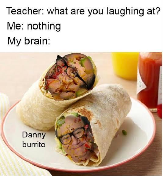 Teacher: what are you laughing at?
Me: nothing
My brain:
Danny
burrito