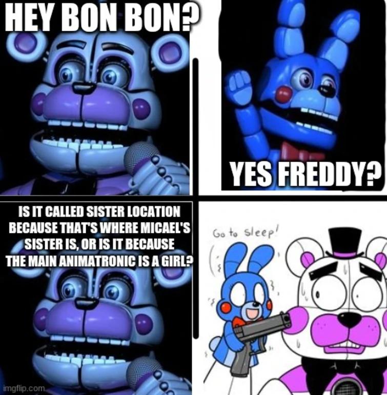 HEY BON BON?
66°
IS IT CALLED SISTER LOCATION
BECAUSE THAT'S WHERE MICAEL'S
SISTER IS, OR IS IT BECAUSE
THE MAIN ANIMATRONIC IS A GIRL?
imgflip.com
000
YES FREDDY?
Go to sleep!
{