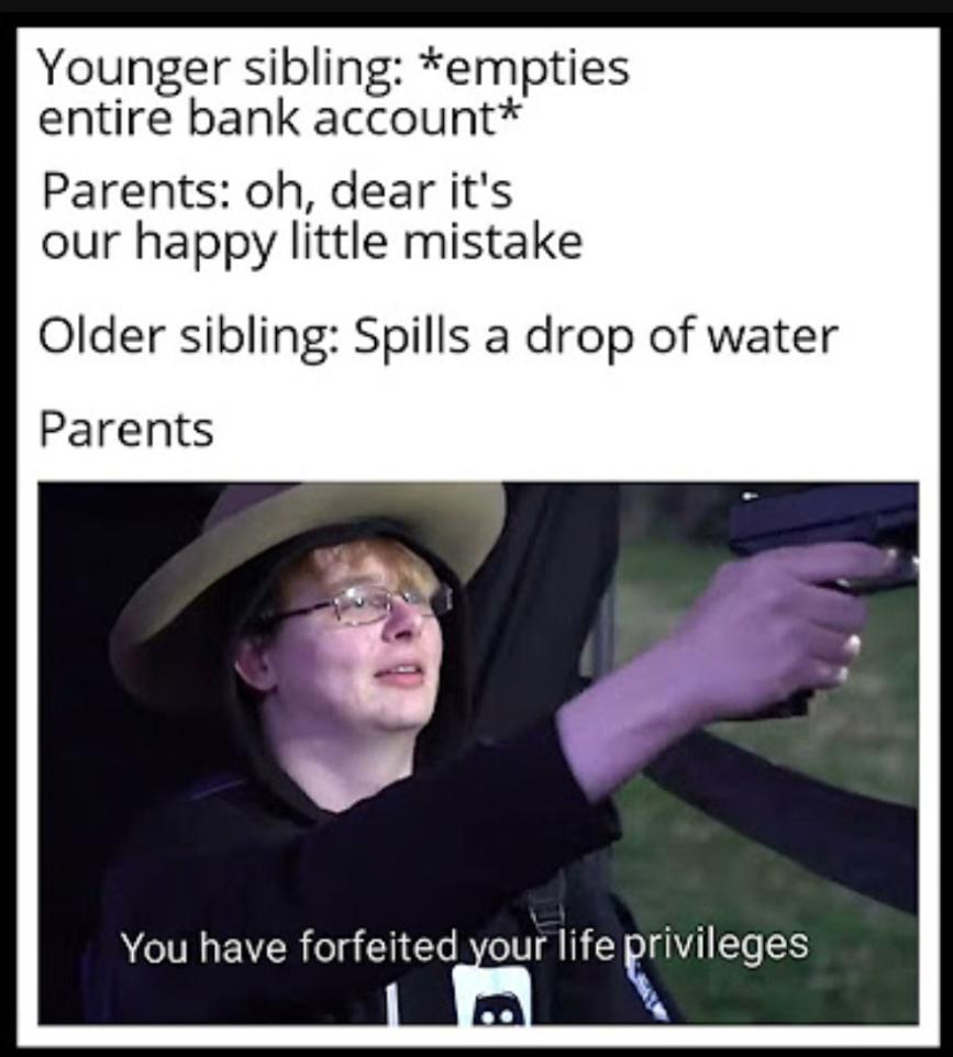 Younger sibling: *empties
entire bank account*
Parents: oh, dear it's
our happy little mistake
Older sibling: Spills a drop of water
Parents
You have forfeited your life privileges