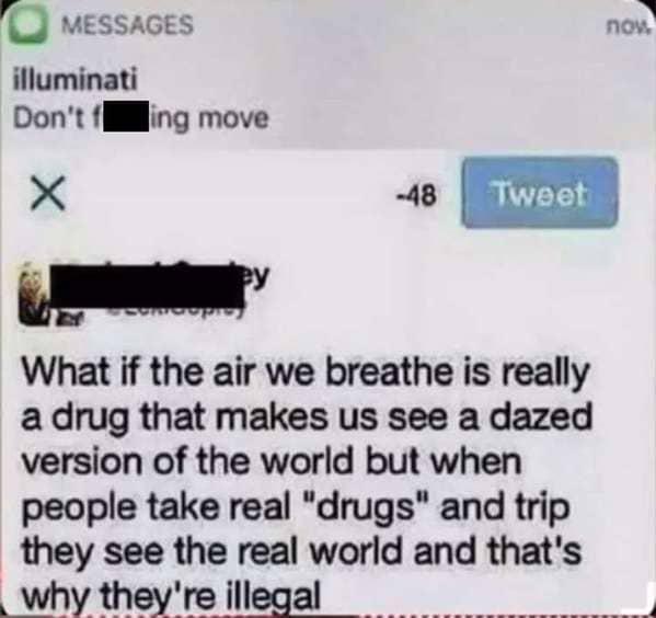 MESSAGES
illuminati
Don't fing move
X
-48
Tweet
What if the air we breathe is really
a drug that makes us see a dazed
version of the world but when
people take real "drugs" and trip
they see the real world and that's
why they're illegal
now