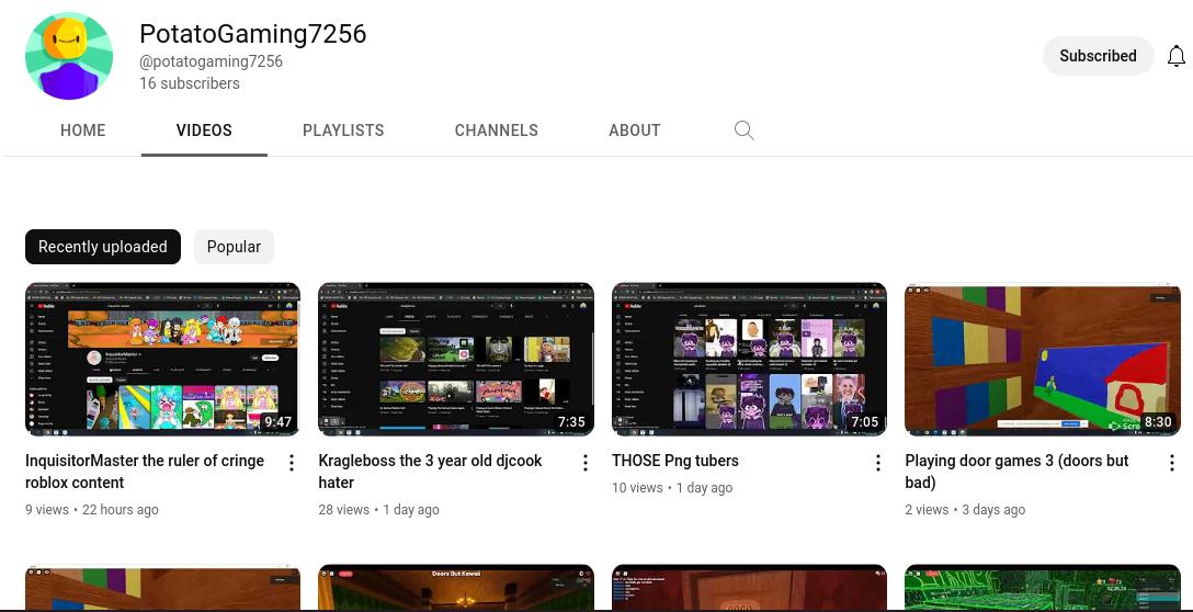 HOME
PotatoGaming7256
@potatogaming7256
16 subscribers
VIDEOS
Recently uploaded Popular
9:47
InquisitorMaster the ruler of cringe
roblox content
9 views 22 hours ago
⠀
PLAYLISTS
CHANNELS
PARGIS
Poppi
as
Kragleboss the 3 year old djcook
hater
28 views 1 day ago
Doors Duteval
MEM
7:35
ABOUT
wid
Q
THOSE Png tubers
10 views 1 day ago
.
anten
P
A
7:05
Subscribed
D
Scre 8:30
Playing door games 3 (doors but
bad)
2 views 3 days ago
⠀