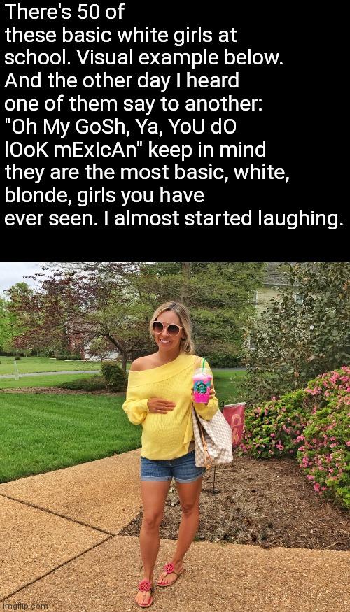There's 50 of
these basic white girls at
school. Visual example below.
And the other day I heard
one of them say to another:
"Oh My GoSh, Ya, YoU dO
1Ook mExlcAn" keep in mind
they are the most basic, white,
blonde, girls you have
ever seen. I almost started laughing.
imgfhp.com