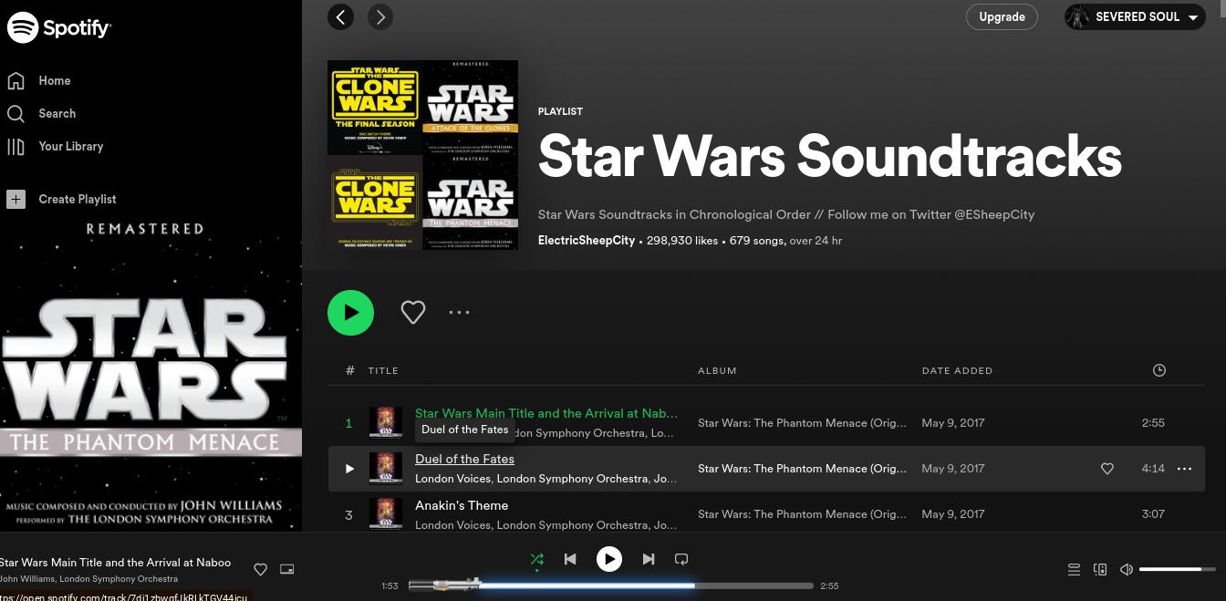 GƠ
Spotify
Home
Q Search
ID Your Library
+ Create Playlist
REMASTERED
STAR
WARS
THE PHANTOM MENACE
MUSIC COMPOSED AND CONDUCTED BY JOHN WILLIAMS
PERFORMED BY THE LONDON SYMPHONY ORCHESTRA
Star Wars Main Title and the Arrival at Naboo
John Williams, London Symphony Orchestra
tps://open.spotify.com/track/7di1zbwafJKRIKTGV44icu
♡
STAR WARS
THE
CLONE
WARS
THE FINAL SEASON
M
STUR
ME COMPOSED BY KEVIN
THE
CLONE STAR
WARS WARS
THE PHANTOM HINACE
DES
# TITLE
1
3
*12
3:10
$19
REMASTERED
1:53
STAR
WARS PLAYLIST
ATTACK OF THE CLONES
REMASTERED
CORNILLA
Star Wars Main Title and the Arrival at Nab...
Duel of the Fates don Symphony Orchestra, Lo...
Star Wars Soundtracks
Star Wars Soundtracks in Chronological Order // Follow me on Twitter @ESheepCity
Electric SheepCity. 298,930 likes. 679 songs, over 24 hr
Duel of the Fates
London Voices, London Symphony Orchestra, Jo...
Anakin's Theme
London Voices, London Symphony Orchestra, Jo...
H →
ALBUM
Upgrade
Star Wars: The Phantom Menace (Orig... May 9, 20
DATE ADDED
Star Wars: The Phantom Menace (Orig... May 9, 2017
2:55
Star Wars: The Phantom Menace (Orig... May 9, 2017
SEVERED SOUL
♡
10
Ⓒ
2:55
4:14
3:07
...