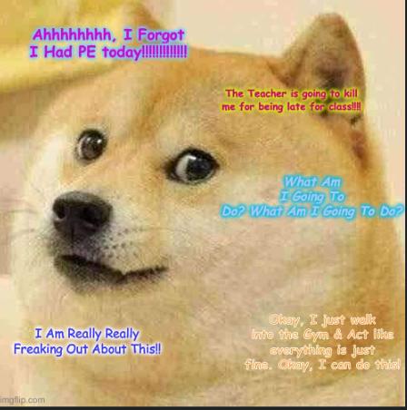 Ahhhhhhhh, I Forgot
I Had PE today!!!!!
I Am Really Really
Freaking Out About This!!
imgflip.com
The Teacher is going to kill
me for being late for class!!!!
What Am
I Going To
Do? What Am I Going To Do?
Okay, I just walk
Into the Gym & Act like
everything is just
fins. Chay, I can do this!