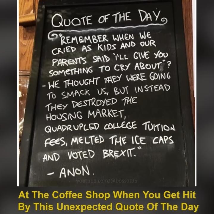 QUOTE OF THE DAY
REMEMBER WHEN WE
CRIED AS KIDS AND OUR
PARENTS SAID I'LL GIVE YOU
SOMETHING TO CRY ABOUT"?
- WE THOUGHT THEY WERE GOING
TO SMACK US, BUT INSTEAD
THEY DESTROYED THE
HOUSING MARKET,
QUADRUPLED COLLEGE TUITION
FEES, MELTED THE ICE CAPS
AND VOTED BREXIT."
ANON.
1
youtube.com/@bossdt95
At The Coffee Shop When You Get Hit
By This Unexpected Quote Of The Day