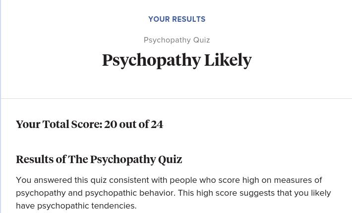 YOUR RESULTS
Psychopathy Quiz
Psychopathy Likely
Your Total Score: 20 out of 24
Results of The Psychopathy Quiz
You answered this quiz consistent with people who score high on measures of
psychopathy and psychopathic behavior. This high score suggests that you likely
have psychopathic tendencies.