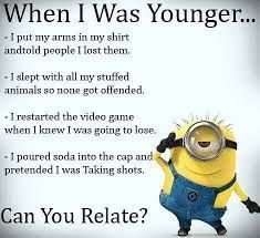 When I Was Younger...
-I put my arms in my shirt
andtold people I lost them.
- I slept with all my stuffed
animals so none got offended.
- 1 restarted the video game
when I knew I was going to lose.
- 1 poured soda into the cap and
pretended I was Taking shots.
Can You Relate?