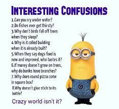 INTERESTING CONFUSIONS
1.Can you cry under water?
2.Do fishes ever get thirsty?
3.Why don't birds fall off trees.
when they sleep?
4. Why is it called building
when it is already built?
5. When they say dogs food is
new and improved, who tastes it?
6.If money doesn't grow on trees,
why do banks have branches?
7.Why does round pizza come
in square box?
&Why doesn't glue stick to its
bottle?
Crazy world isn't it?