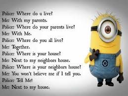 Police: Where do u live?
Me: With my parents.
Police: Where do your parents live?
Me: With Me.
Police: Where do you all live?
Me: Together.
Police: Where is your house?
Me: Next to my neighbors house.
Police: Where is your neighbors house?
Me: You won't believe me if I tell you.
Police: Tell Met
Me: Next to my house.