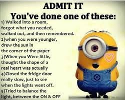 ADMIT IT
You've done one of these:
1) Walked into a room,
forgot what you needed,
walked out, and then remembered.
2)when you were younger,
drew the sun in
the corner of the paper
3)When you Were little,
thought the shape of a
real heart was actually
4)Closed the fridge door
really slow, just to see
when the lights went off.
5)Tried to balance the
light, between the ON & OFF