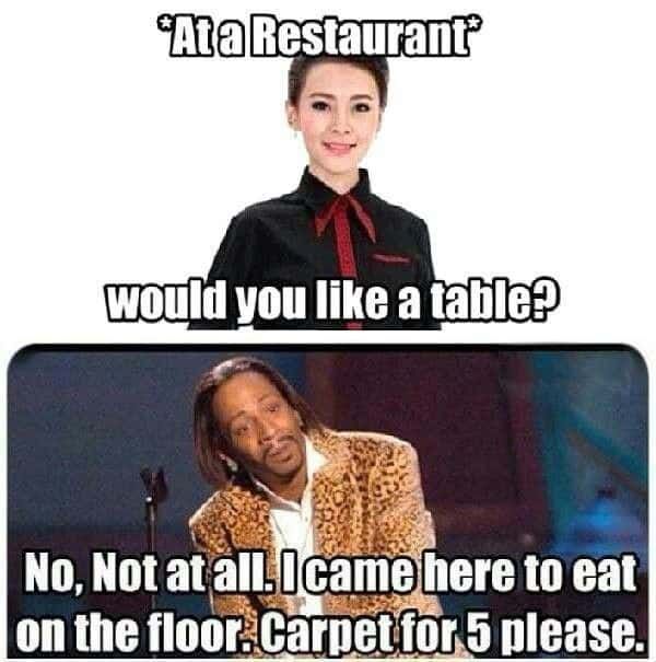 *At a Restaurant
would you like a table?
No, Not at all. I came here to eat
on the floor. Carpet for 5 please.