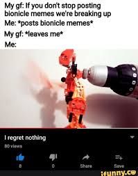 My gf: If you don't stop posting
bionicle memes we're breaking up
Me: *posts bionicle memes*
My gf: *leaves me*
Me:
I regret nothing
80 views
0
Share
#
Save
ifunny.co