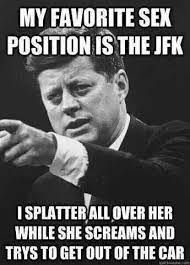 MY FAVORITE SEX
POSITION IS THE JFK
I SPLATTER ALL OVER HER
WHILE SHE SCREAMS AND
TRYS TO GET OUT OF THE CAR