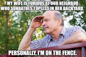 MY WIFE IS FURIOUS AT OUR NEIGHBOR
WHO SUNBATHES TOPLESS IN HER BACKYARD.
PERSONALLY, I'M ON THE FENCE