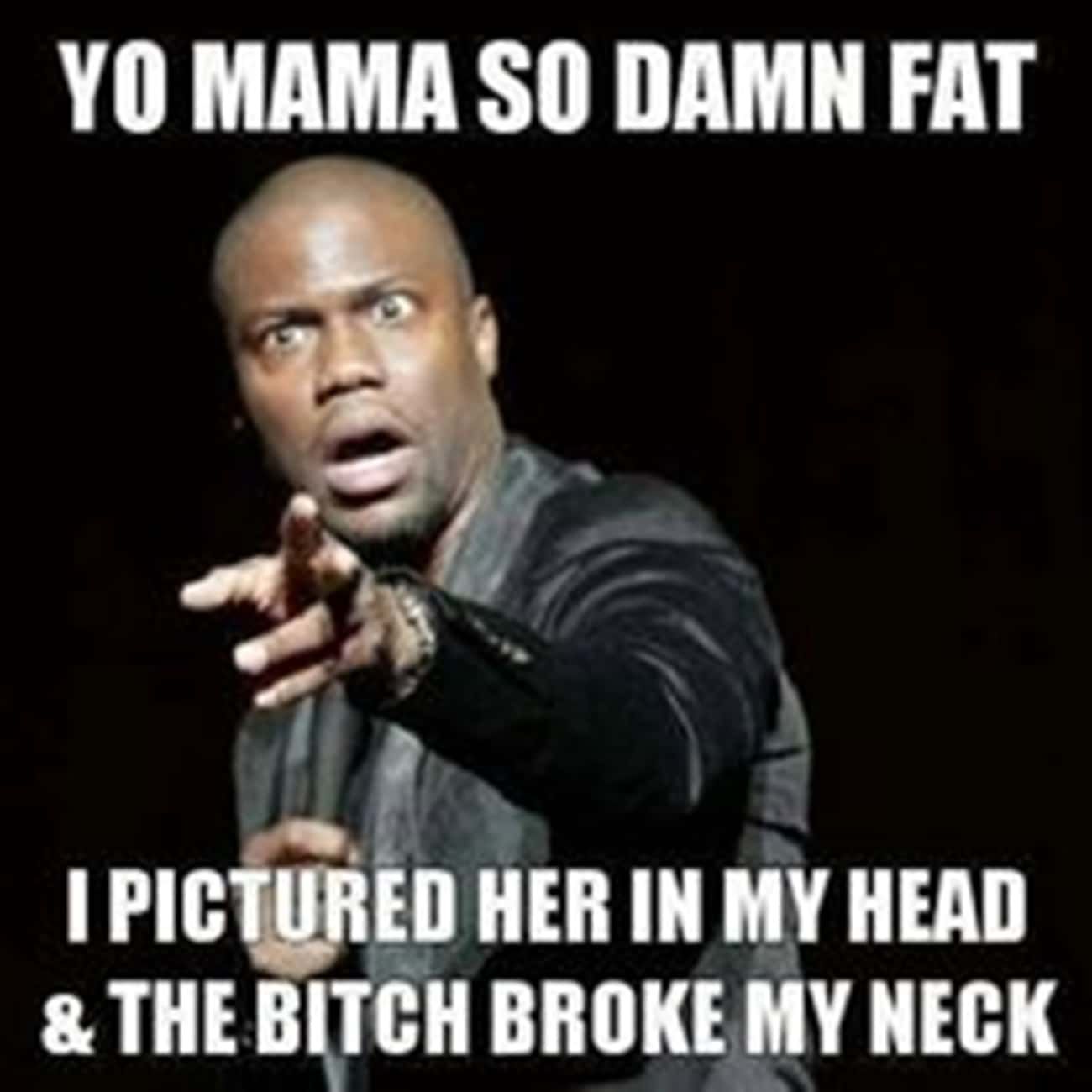 YO MAMA SO DAMN FAT
I PICTURED HER IN MY HEAD
& THE BITCH BROKE MY NECK