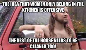 THE IDEA THAT WOMEN ONLY BELONG IN THE
KITCHEN IS OFFENSIVE
THE REST OF THE HOUSE NEEDS TO BE
CLEANED TOO!
***