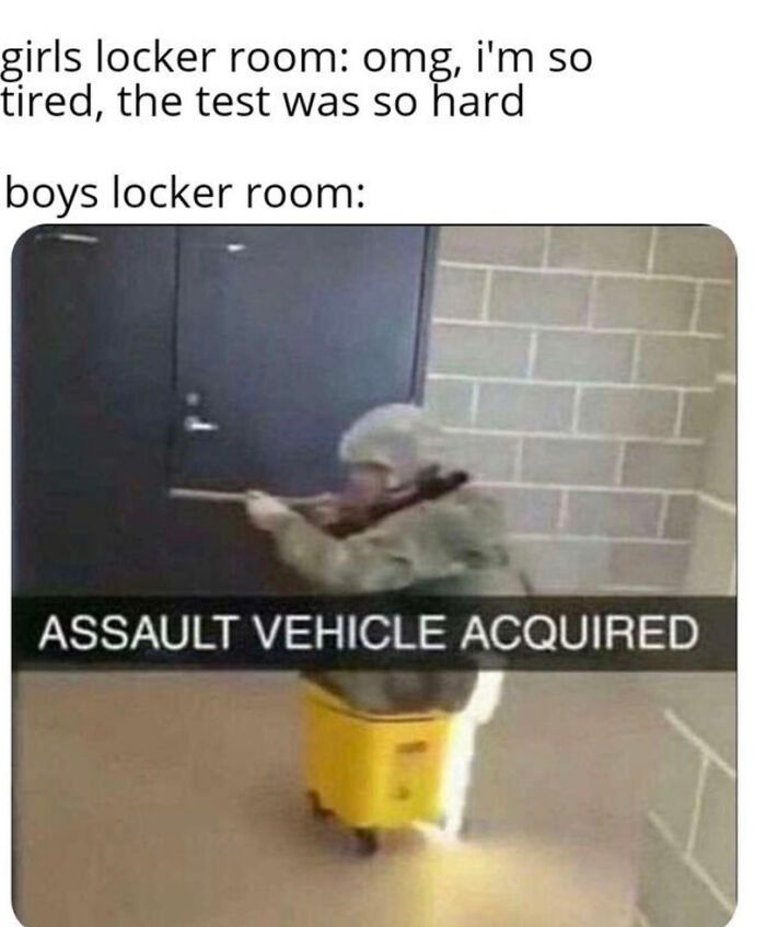 girls locker room: omg, i'm so
tired, the test was so hard
boys locker room:
ASSAULT VEHICLE ACQUIRED