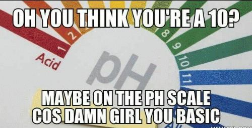 OH YOU THINK YOU'RE A 10?
8
Acid
PH
MAYBE ON THE PH SCALE
COS DAMN GIRL YOU BASIC
10 11