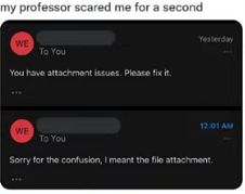 my professor scared me for a second
WE
To You
You have attachment issues. Please fix it.
WE
Yesterday
12:01 AM
To You
Sorry for the confusion, I meant the file attachment.