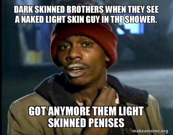 DARK SKINNED BROTHERS WHEN THEY SEE
A NAKED LIGHT SKIN GUY IN THE SHOWER.
S
GOT ANYMORE THEM LIGHT
SKINNED PENISES
makeameme.org