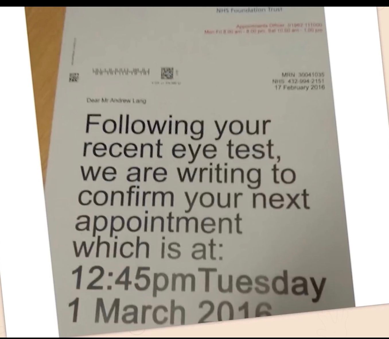 NHS Foundation Trust
MRN 30041035
NHS 432 004 2151
17 February 2016
Dear Mr Andrew Lang
Following your
recent eye test,
we are writing to
confirm your next
appointment
which is at:
12:45pm Tuesday
1 March 2016