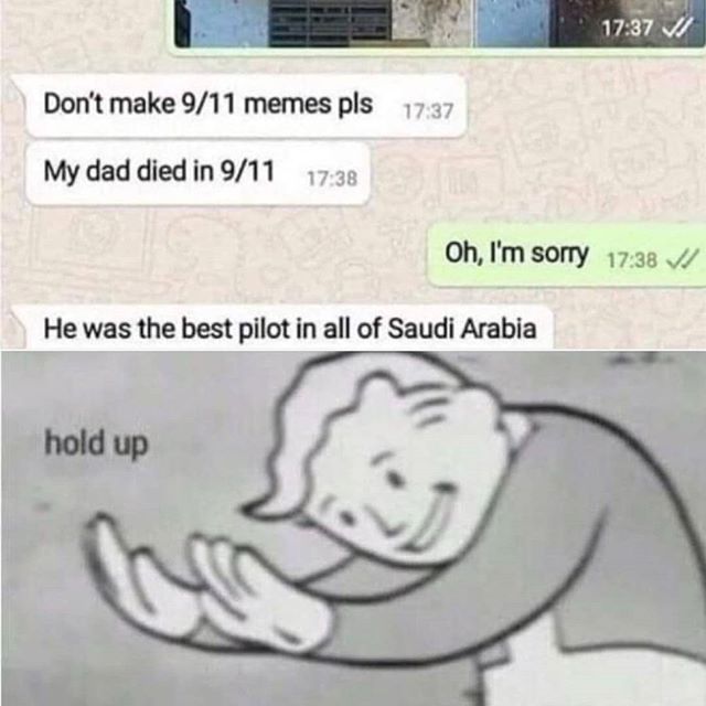 Don't make 9/11 memes pls 17:37
My dad died in 9/11 17:38
He was the best pilot in all of Saudi Arabia
hold up
G
17:37
Oh, I'm sorry 17:38