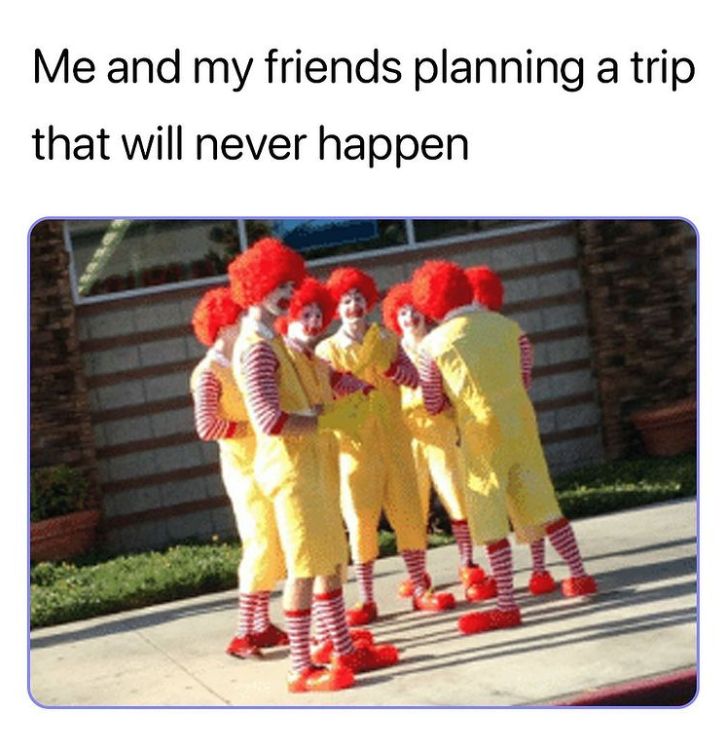 Me and my friends planning a trip
that will never happen
chedda