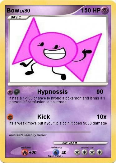 BOWLV80
BASIC
Hypnossis
90
it has a 1-100 chance to hypno a pokemon and it has a 1
present of comfusion to pokemon
Kick
10x
its a weak move but if you flip a coin it does 9000 damage
inanimate insanity memes
weakness
+20
resistance
150 HP
Mus. object
-40
fake card
retreat cost