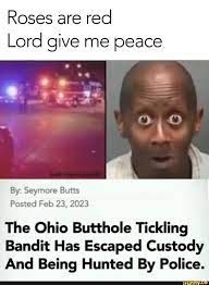 Roses are red
Lord give me peace
By: Seymore Butts
Posted Feb 23, 2023
The Ohio Butthole Tickling
Bandit Has Escaped Custody
And Being Hunted By Police.
www