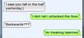 I saw you fall in the hall
yesterday:)
Backwards???
I dint fall I attacked the floor.
Im freaking talented