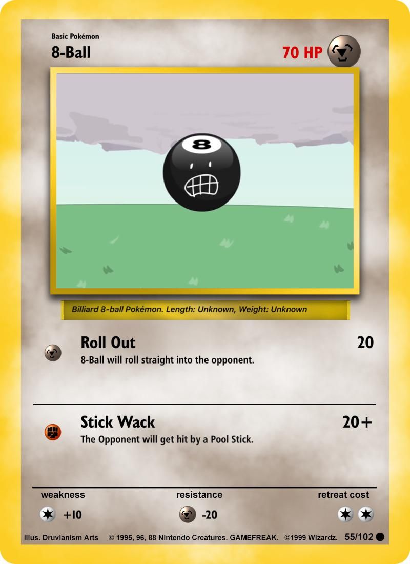 Basic Pokémon
8-Ball
14
FA
8
Billiard 8-ball Pokémon. Length: Unknown, Weight: Unknown
Roll Out
8-Ball will roll straight into the opponent.
Stick Wack
The Opponent will get hit by a Pool Stick.
weakness
+10
resistance
70 HP
-20
20
20+
retreat cost
Illus. Druvianism Arts © 1995, 96, 88 Nintendo Creatures. GAMEFREAK. ©1999 Wizardz. 55/102