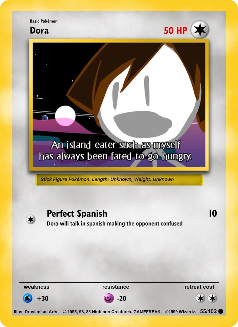 Basic Pokémon
Dora
An island eater such as myself
has always been fated to go hungry.
Stick Figure Pokémon. Length: Unknown, Weight: Unknown
Perfect Spanish
Dora will talk in spanish making the opponent confused
weakness
50 HP
+30
resistance
-20
10
retreat cost
Illus. Druvianism Arts © 1995, 96, 88 Nintendo Creatures. GAMEFREAK. ©1999 Wizardz. 55/102