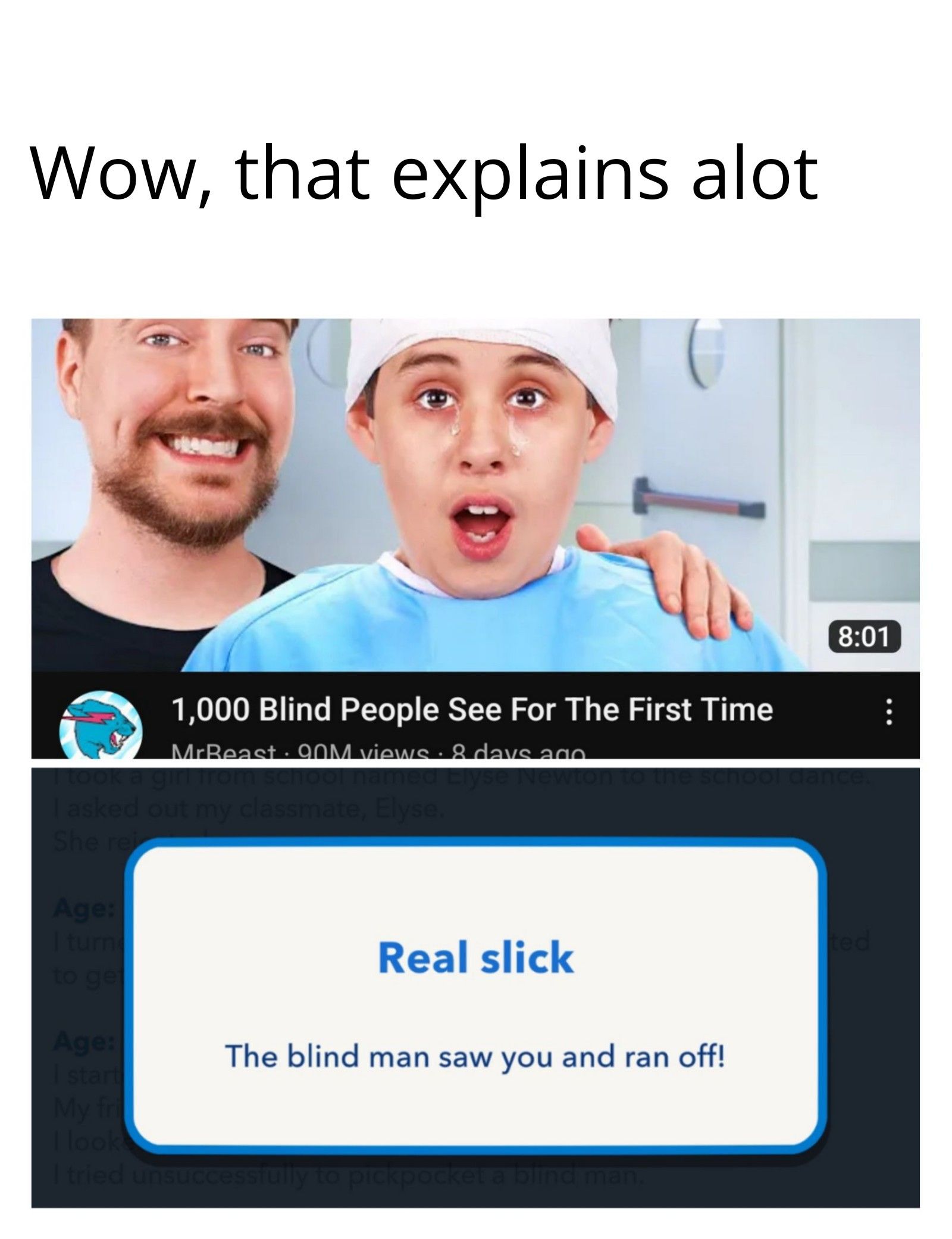 Wow, that explains alot
188% :
asked out my classmate, Elyse.
She rei
Age:
I turn
to ge
Age:
1,000 Blind People See For The First Time
MrBeast 90M views • 8 days ago
start
My fri
I tried uns
Real slick
The blind man saw you and ran off!
fully to pic
the
blind man.
8:01
bol dance.
ted