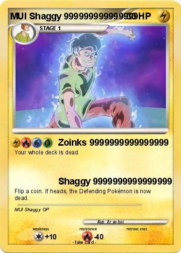 MUI Shaggy 99999999999990HP 4
STAGE 1
Zoinks 9999999999999999
Your whole deck is dead.
Flip a coin. If heads, the Defending Pokémon is now
dead.
MU Shaggy OP
weakness
Shaggy 9999999999999999
+10
resistance
Mus. tz yo boi
-40
-fake card.
retreat cost