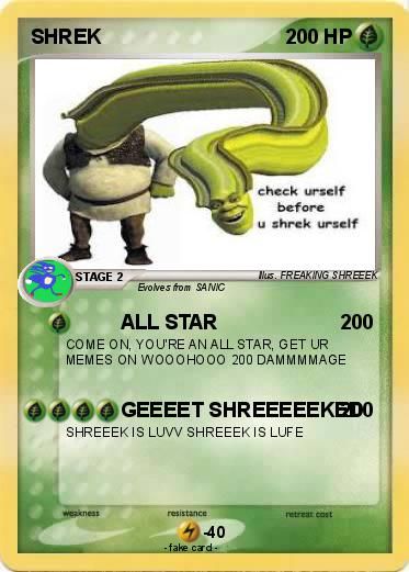 SHREK
STAGE 2
weakness
200 HP
Evolves from SANIC
ALL STAR
200
COME ON, YOU'RE AN ALL STAR, GET UR
MEMES ON WOOOHOOO 200 DAMMMMAGE
resistance
check urself
before
u shrek urself
GEEEET SHREEEEEKEDO
SHREEEK IS LUVV SHREEEK IS LUFE
40
-fake card.
Mus. FREAKING SHREEEK
retreat cost