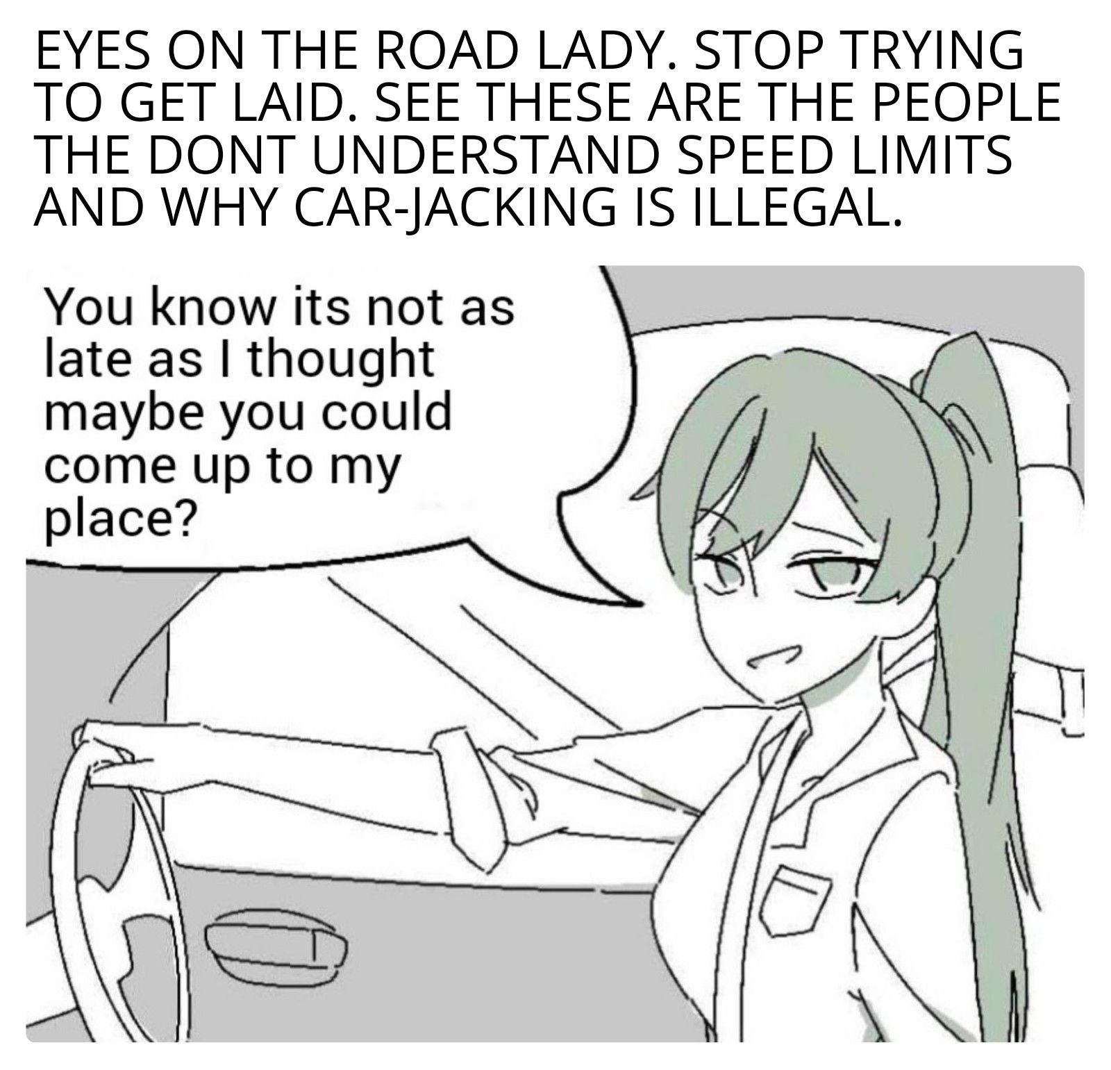 EYES ON THE ROAD LADY. STOP TRYING
TO GET LAID. SEE THESE ARE THE PEOPLE
THE DONT UNDERSTAND SPEED LIMITS
AND WHY CAR-JACKING IS ILLEGAL.
You know its not as
late as I thought
maybe you could
come up to my
place?