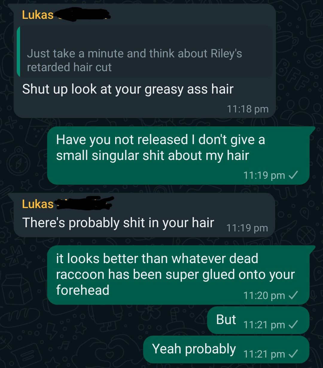 Lukas
Just take a minute and think about Riley's
retarded hair cut
Shut up look at your greasy ass hair
Have you not released I don't give a
small singular shit about my hair
Lukas
There's probably shit in your hair
11:18 pm
* P
11:19 pm
BFFS
11:19 pm ✓
it looks better than whatever dead
raccoon has been super glued onto your
forehead
11:20 pm ✓
But
11:21 pm ✓
Yeah probably 11:21 pm ✓