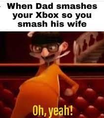 When Dad smashes
your Xbox so you
smash his wife
Oh, yeah!