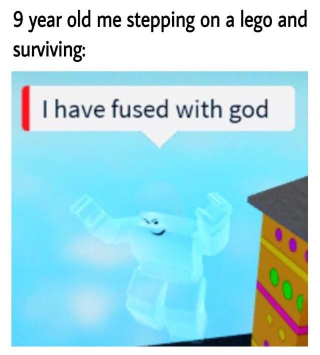 9 year old me stepping on a lego and
surviving:
I have fused with god
13